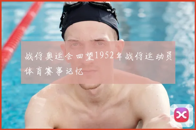 战俘奥运会回望1952年战俘运动员体育赛事记忆