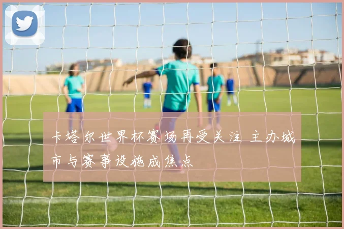 卡塔尔世界杯赛场再受关注 主办城市与赛事设施成焦点