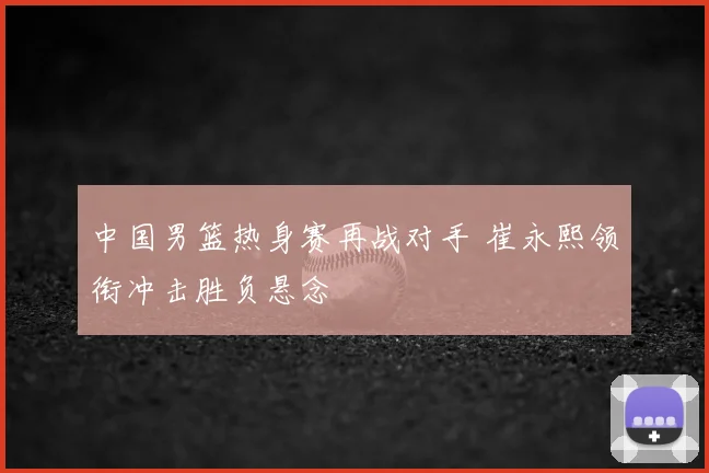 中国男篮热身赛再战对手 崔永熙领衔冲击胜负悬念