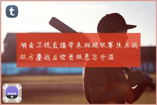 湖南卫视直播带来湘超联赛焦点战双方鏖战后续晋级悬念升温