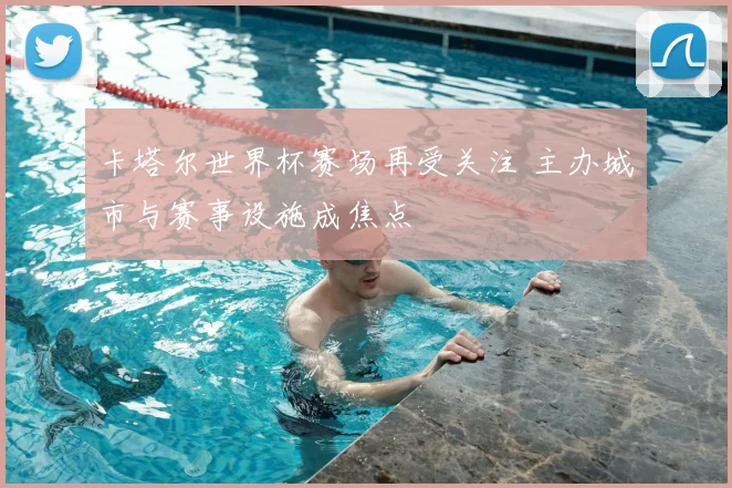 卡塔尔世界杯赛场再受关注 主办城市与赛事设施成焦点