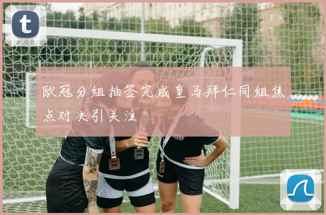 欧冠分组抽签完成皇马拜仁同组焦点对决引关注