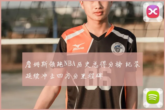 詹姆斯领跑NBA历史总得分榜 纪录延续冲击四万分里程碑