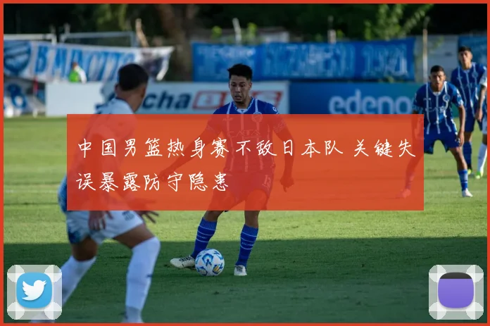 中国男篮热身赛不敌日本队 关键失误暴露防守隐患