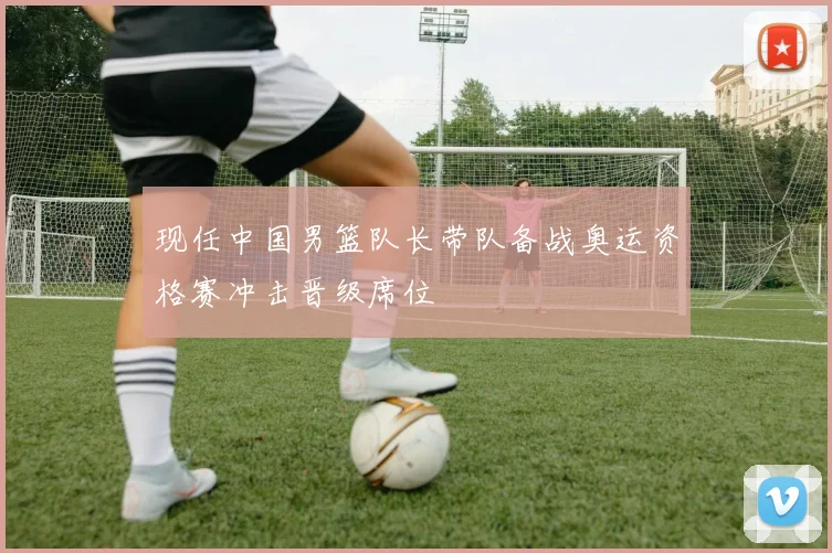 现任中国男篮队长带队备战奥运资格赛冲击晋级席位