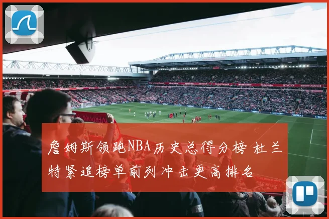 詹姆斯领跑NBA历史总得分榜 杜兰特紧追榜单前列冲击更高排名