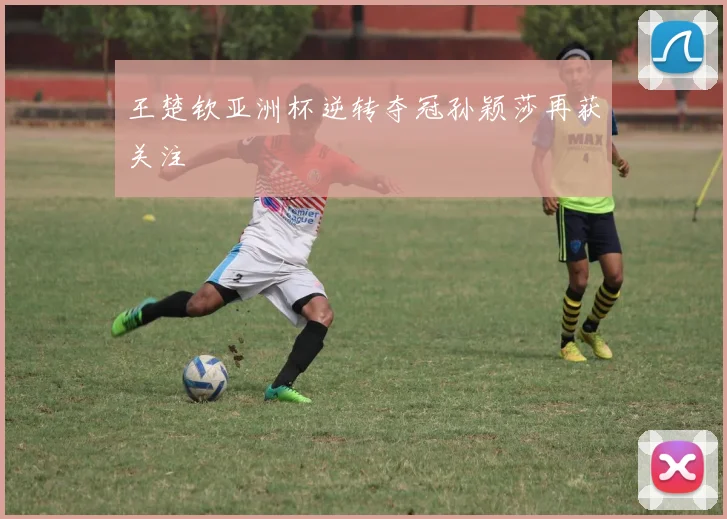 王楚钦亚洲杯逆转夺冠孙颖莎再获关注