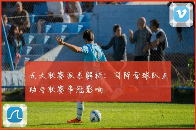 五大联赛派系解析:同阵营球队互助与联赛争冠影响