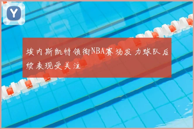 埃内斯凯特领衔NBA赛场发力球队后续表现受关注