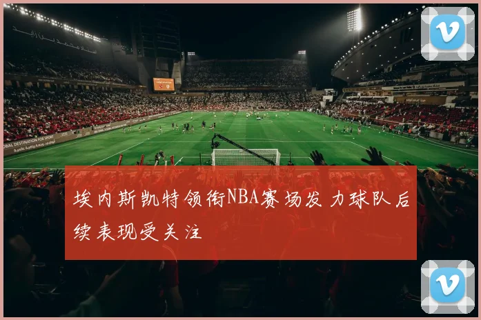 埃内斯凯特领衔NBA赛场发力球队后续表现受关注