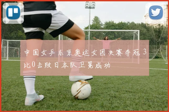中国女乒东京奥运女团决赛夺冠 3比0击败日本队卫冕成功