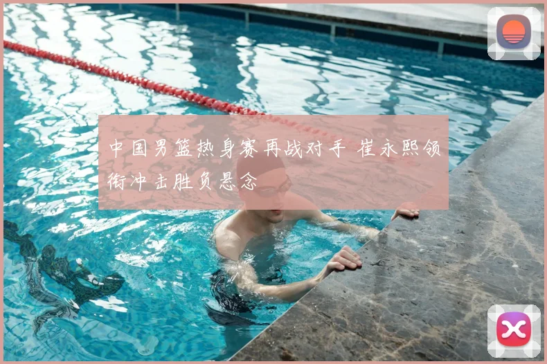 中国男篮热身赛再战对手 崔永熙领衔冲击胜负悬念