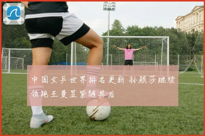 中国女乒世界排名更新 孙颖莎继续领跑王曼昱紧随其后