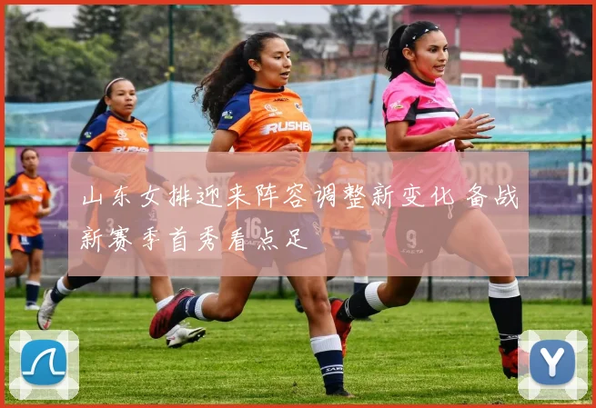 山东女排迎来阵容调整新变化 备战新赛季首秀看点足