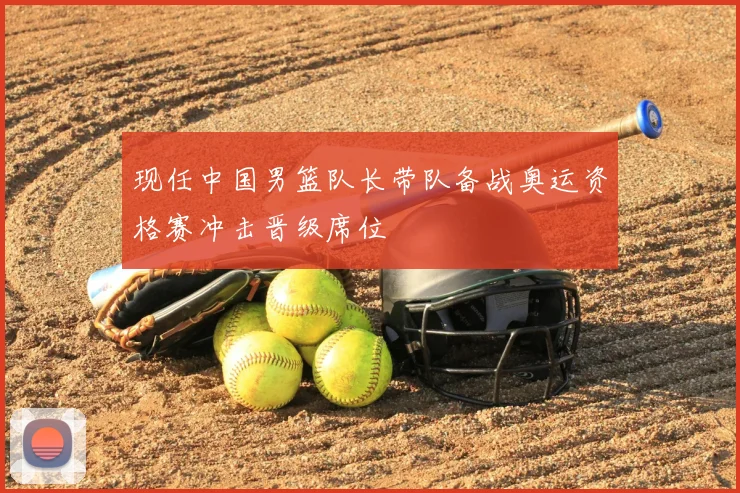 现任中国男篮队长带队备战奥运资格赛冲击晋级席位