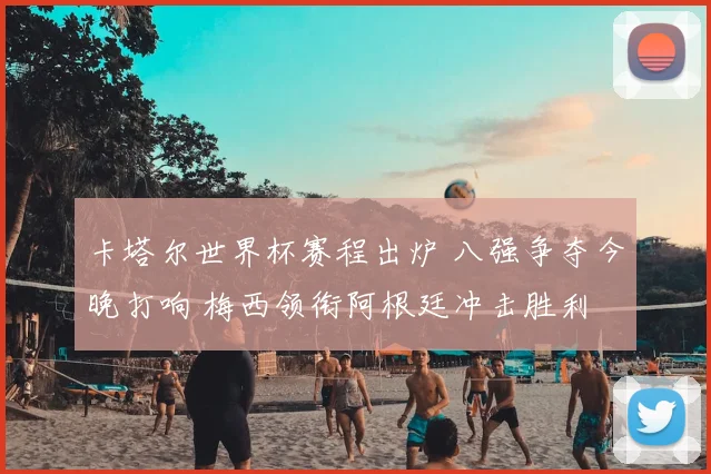 卡塔尔世界杯赛程出炉 八强争夺今晚打响 梅西领衔阿根廷冲击胜利