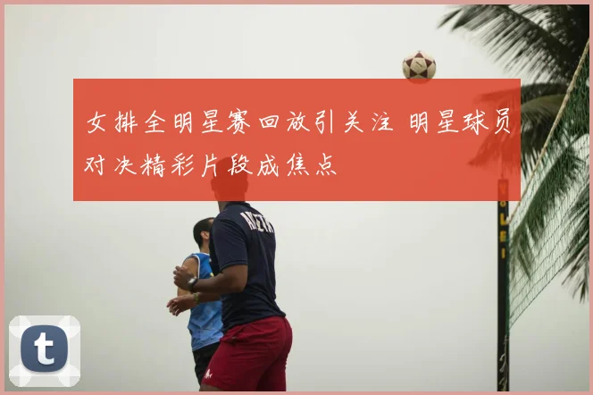 女排全明星赛回放引关注 明星球员对决精彩片段成焦点