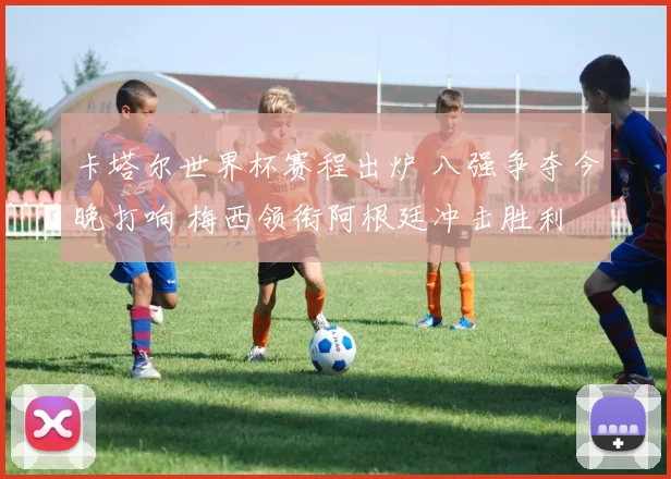 卡塔尔世界杯赛程出炉 八强争夺今晚打响 梅西领衔阿根廷冲击胜利