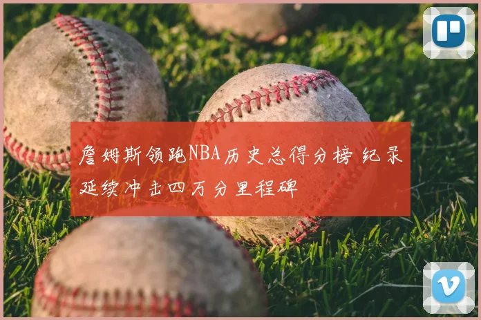 詹姆斯领跑NBA历史总得分榜 纪录延续冲击四万分里程碑